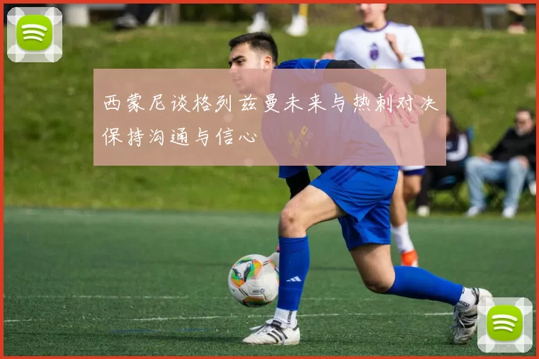 西蒙尼谈格列兹曼未来与热刺对决保持沟通与信心