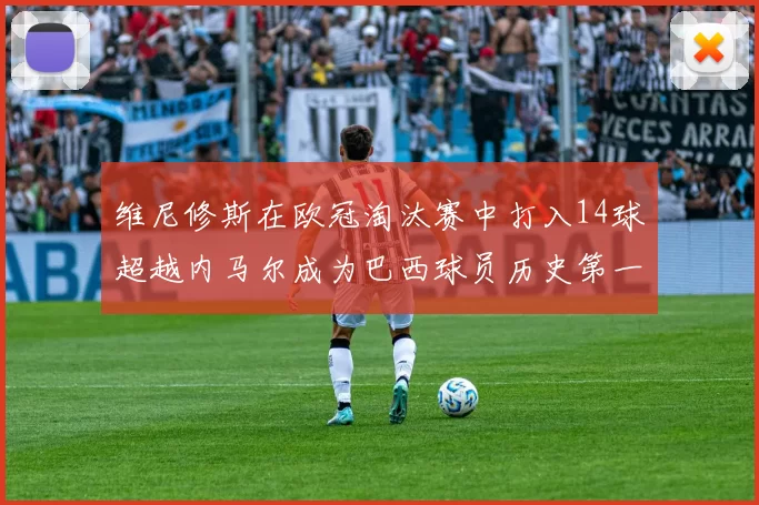 维尼修斯在欧冠淘汰赛中打入14球超越内马尔成为巴西球员历史第一人