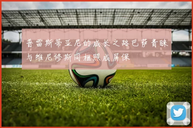 普雷斯蒂亚尼的成长之路巴萨青睐与维尼修斯同框照成屏保