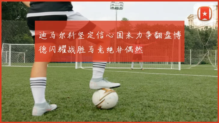 迪马尔科坚定信心国米力争翻盘博德闪耀战胜马竞绝非偶然