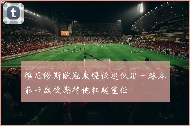 维尼修斯欧冠表现低迷仅进一球本菲卡战役期待他扛起重任