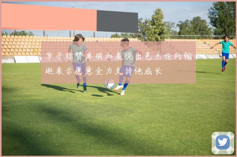 华子称赞库明加表现出色杰伦约翰逊表示愿意全力支持他成长
