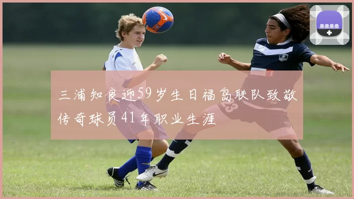三浦知良迎59岁生日福岛联队致敬传奇球员41年职业生涯
