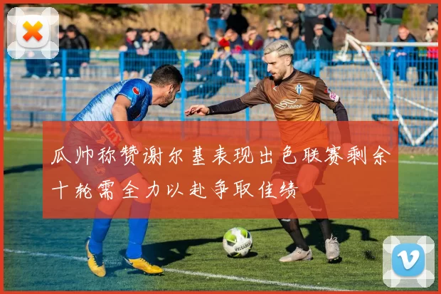 瓜帅称赞谢尔基表现出色联赛剩余十轮需全力以赴争取佳绩