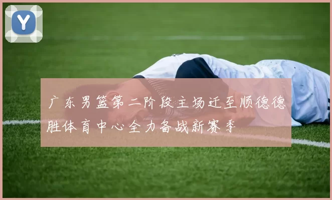 广东男篮第二阶段主场迁至顺德德胜体育中心全力备战新赛季