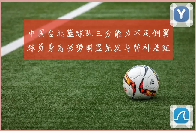 中国台北篮球队三分能力不足侧翼球员身高劣势明显先发与替补差距显著