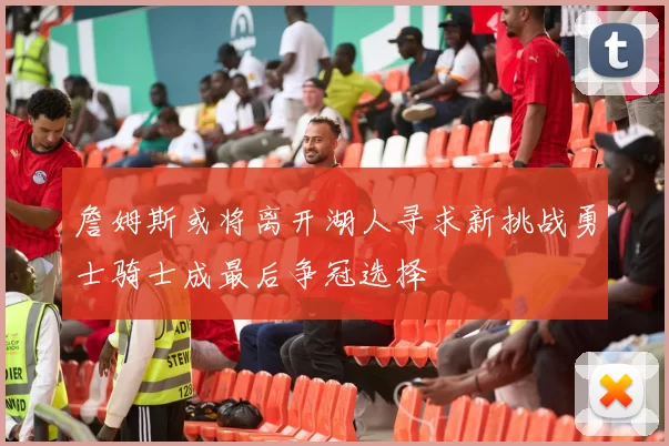 詹姆斯或将离开湖人寻求新挑战勇士骑士成最后争冠选择