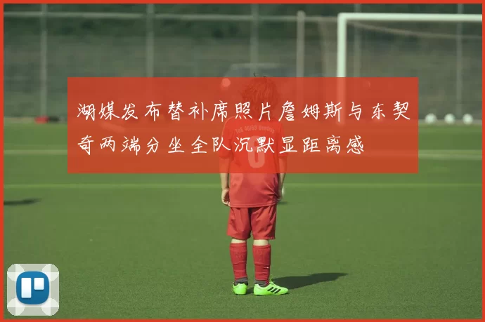 湖媒发布替补席照片詹姆斯与东契奇两端分坐全队沉默显距离感