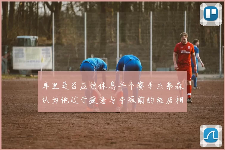 库里是否应该休息半个赛季杰弗森认为他过于疲惫与夺冠前的经历相似