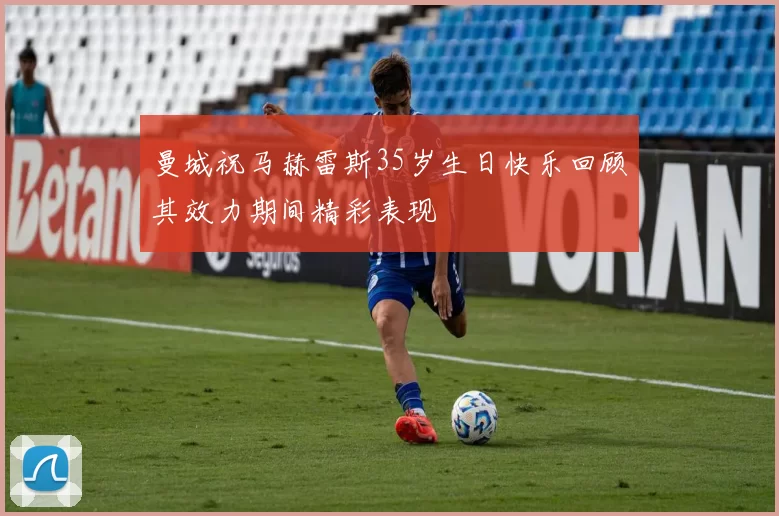 曼城祝马赫雷斯35岁生日快乐回顾其效力期间精彩表现