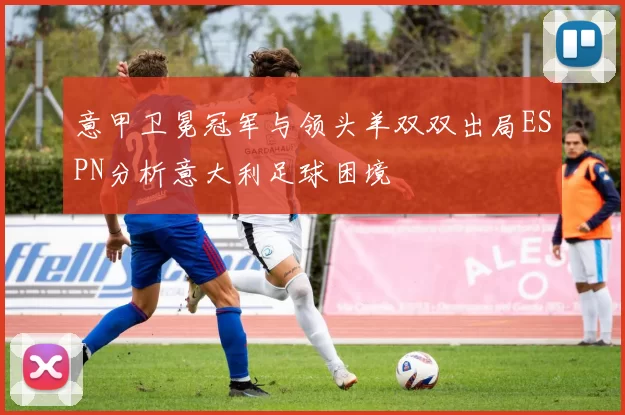 意甲卫冕冠军与领头羊双双出局ESPN分析意大利足球困境