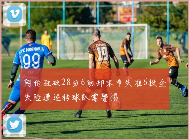 阿伦狂砍28分6助却末节失准6投全失险遭逆转球队需警惕