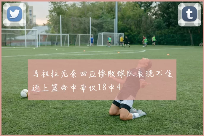 马祖拉无奈回应惨败球队表现不佳连上篮命中率仅18中4