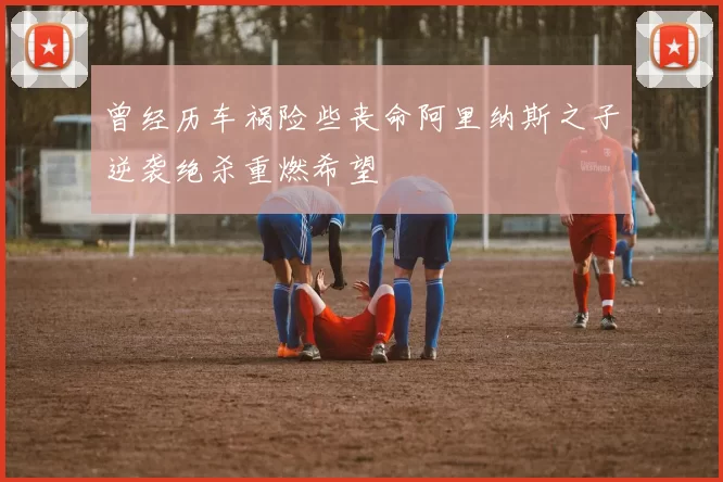 曾经历车祸险些丧命阿里纳斯之子逆袭绝杀重燃希望