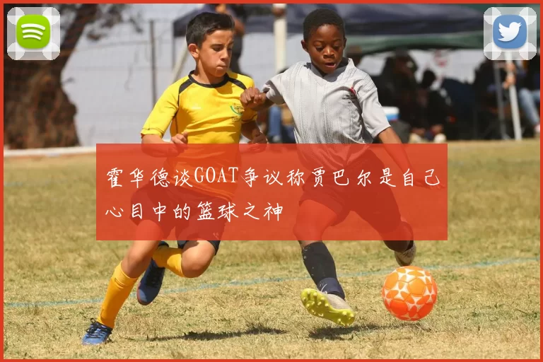 霍华德谈GOAT争议称贾巴尔是自己心目中的篮球之神