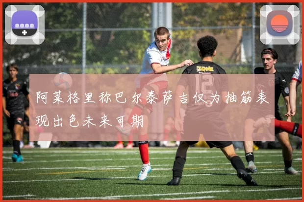 阿莱格里称巴尔泰萨吉仅为抽筋表现出色未来可期