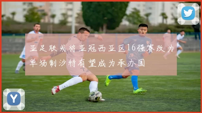 亚足联或将亚冠西亚区16强赛改为单场制沙特有望成为承办国