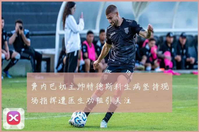 费内巴切主帅特德斯科生病坚持现场指挥遭医生劝阻引关注