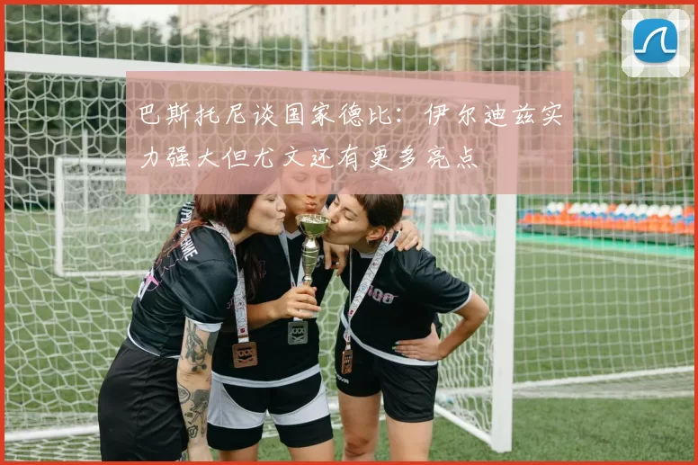 巴斯托尼谈国家德比：伊尔迪兹实力强大但尤文还有更多亮点
