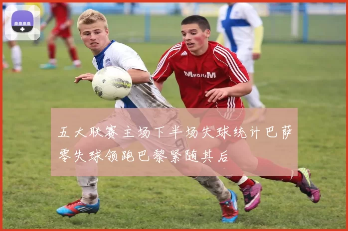 五大联赛主场下半场失球统计巴萨零失球领跑巴黎紧随其后