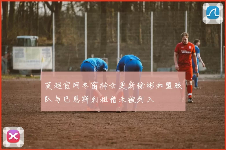 英超官网冬窗转会更新徐彬加盟狼队与巴恩斯利租借未被列入